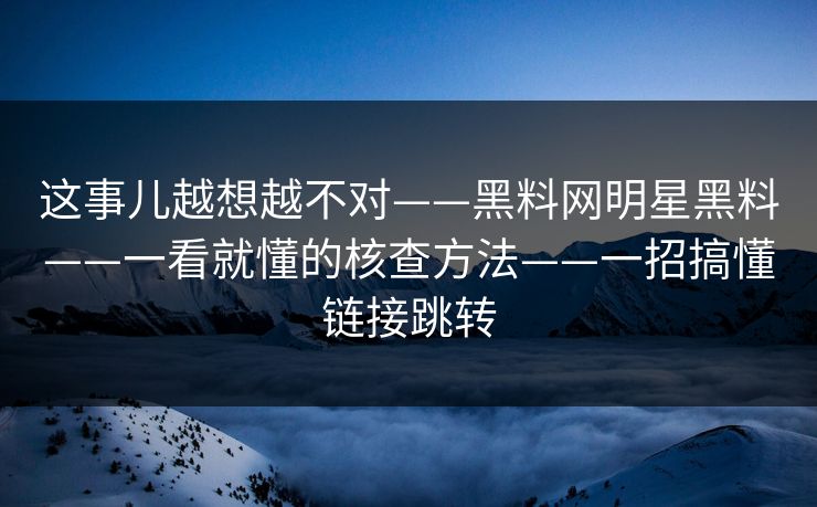 这事儿越想越不对——黑料网明星黑料——一看就懂的核查方法——一招搞懂链接跳转
