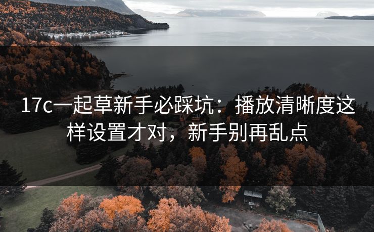 17c一起草新手必踩坑：播放清晰度这样设置才对，新手别再乱点