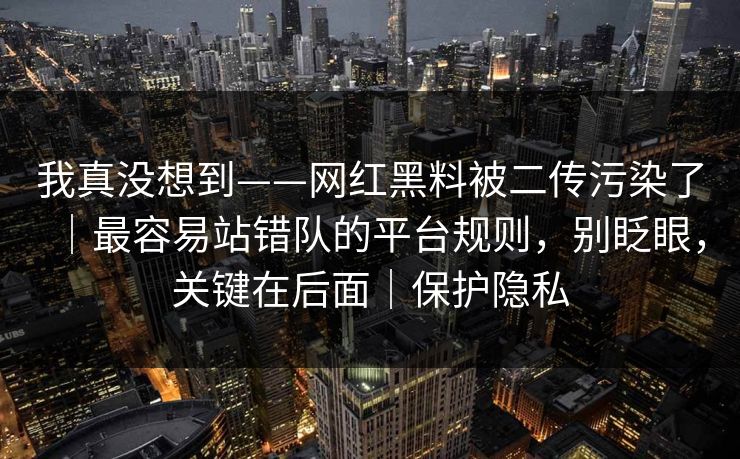 我真没想到——网红黑料被二传污染了｜最容易站错队的平台规则，别眨眼，关键在后面｜保护隐私