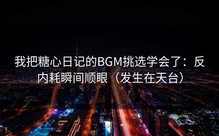 我把糖心日记的BGM挑选学会了：反内耗瞬间顺眼（发生在天台）
