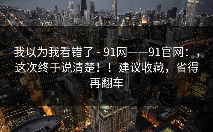 我以为我看错了 - 91网——91官网：，这次终于说清楚！！建议收藏，省得再翻车