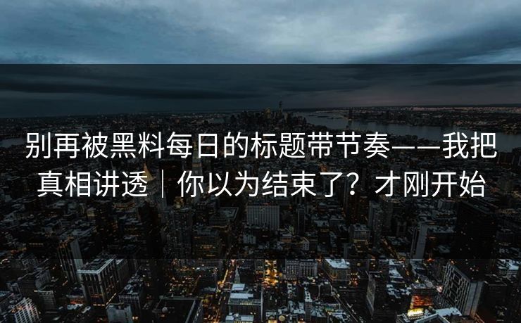 别再被黑料每日的标题带节奏——我把真相讲透｜你以为结束了？才刚开始