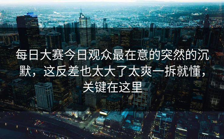 每日大赛今日观众最在意的突然的沉默，这反差也太大了太爽一拆就懂，关键在这里
