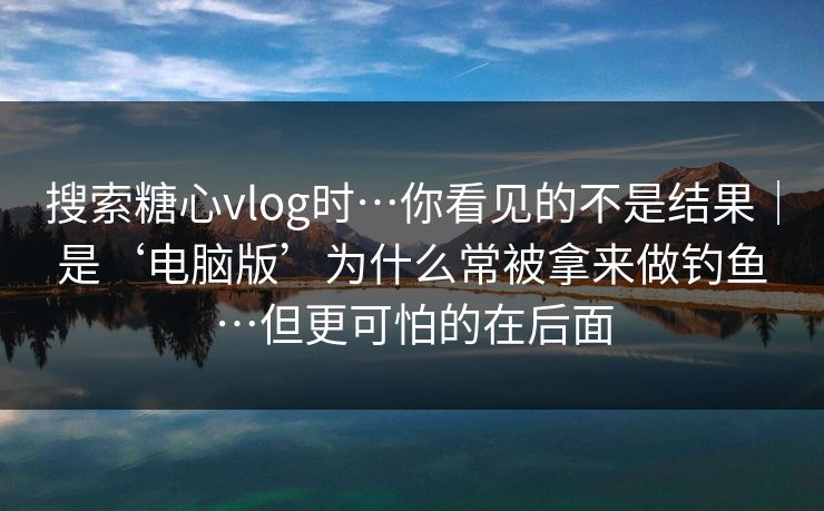 搜索糖心vlog时…你看见的不是结果｜是‘电脑版’为什么常被拿来做钓鱼…但更可怕的在后面