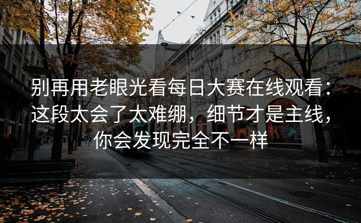 别再用老眼光看每日大赛在线观看：这段太会了太难绷，细节才是主线，你会发现完全不一样