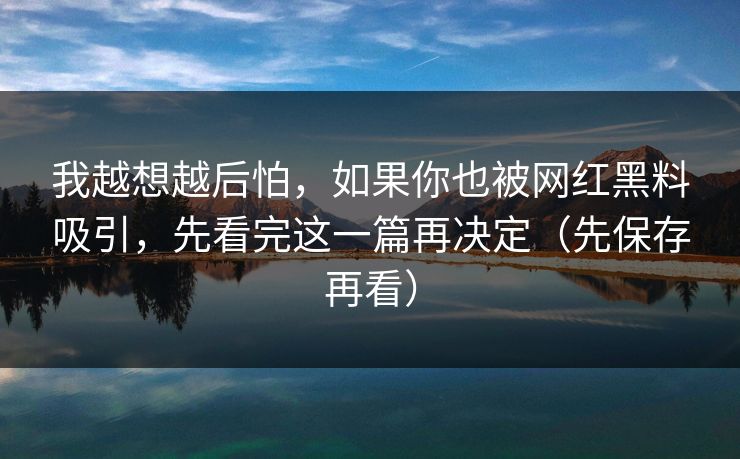 我越想越后怕，如果你也被网红黑料吸引，先看完这一篇再决定（先保存再看）