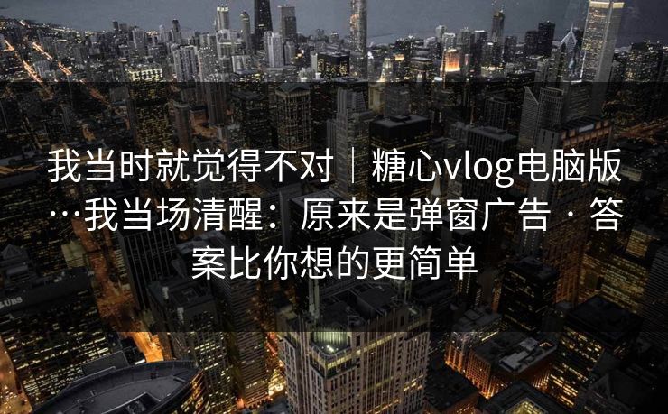 我当时就觉得不对｜糖心vlog电脑版…我当场清醒：原来是弹窗广告 · 答案比你想的更简单