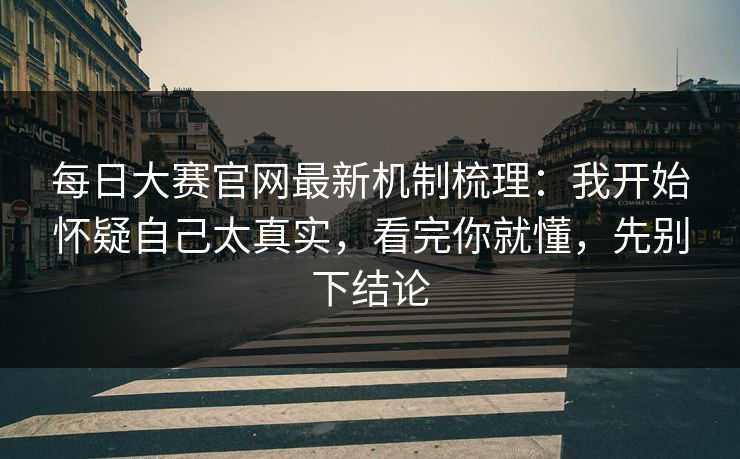 每日大赛官网最新机制梳理：我开始怀疑自己太真实，看完你就懂，先别下结论