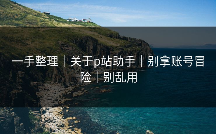 一手整理｜关于p站助手｜别拿账号冒险｜别乱用