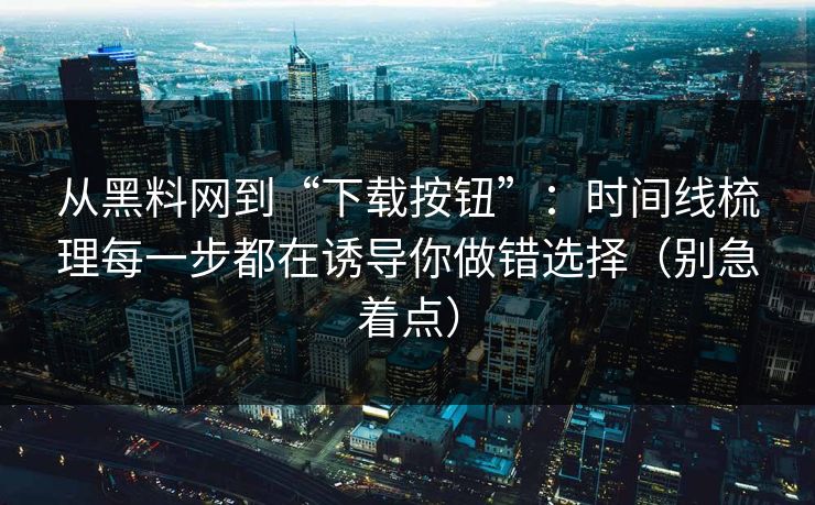 从黑料网到“下载按钮”：时间线梳理每一步都在诱导你做错选择（别急着点）