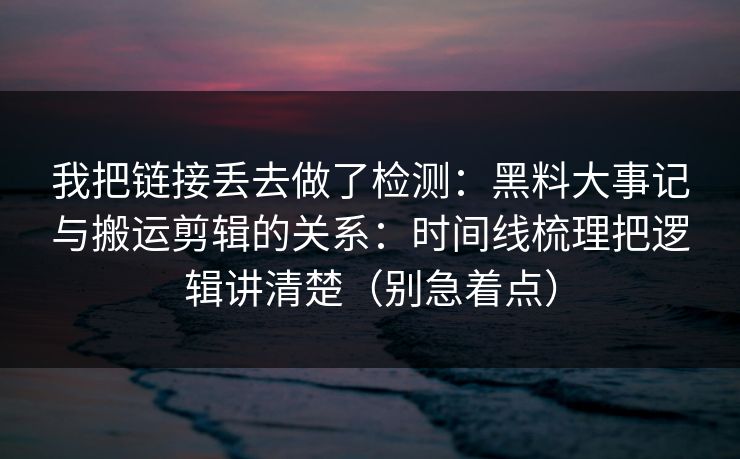 我把链接丢去做了检测：黑料大事记与搬运剪辑的关系：时间线梳理把逻辑讲清楚（别急着点）