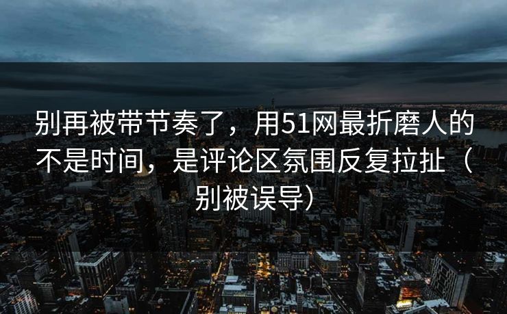 别再被带节奏了，用51网最折磨人的不是时间，是评论区氛围反复拉扯（别被误导）