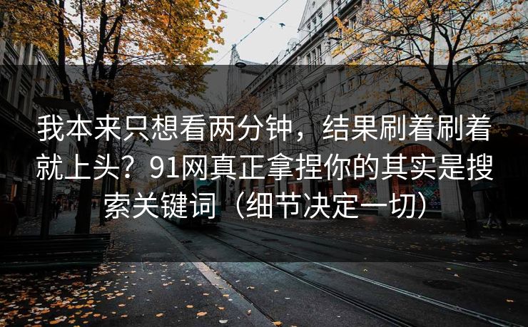 我本来只想看两分钟,结果刷着刷着就上头?91网真正拿捏你的其实是搜索关键词(细节决定一切) 我本来只想看两分钟,结果刷着刷着就上头?91网真正拿捏你的其实是搜索关键词(细节决定一切)