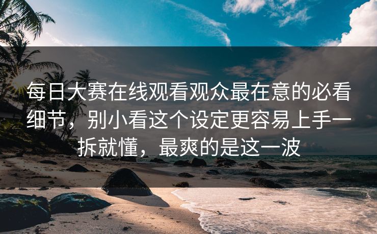 每日大赛在线观看观众最在意的必看细节，别小看这个设定更容易上手一拆就懂，最爽的是这一波