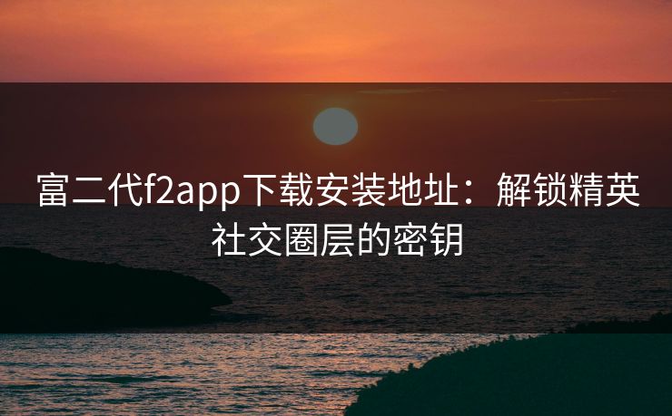 富二代f2app下载安装地址：解锁精英社交圈层的密钥