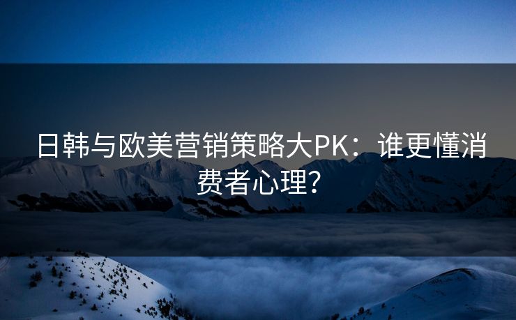 日韩与欧美营销策略大PK：谁更懂消费者心理？