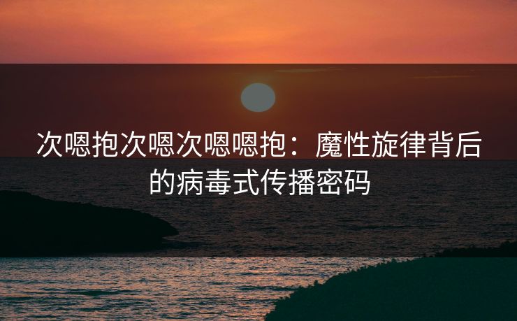 次嗯抱次嗯次嗯嗯抱：魔性旋律背后的病毒式传播密码