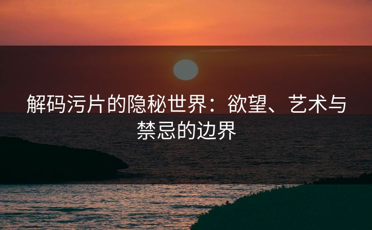 解码污片的隐秘世界：欲望、艺术与禁忌的边界