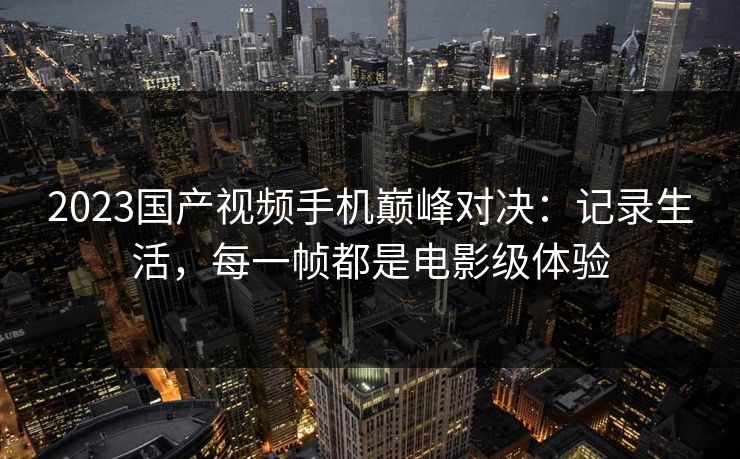 2023国产视频手机巅峰对决：记录生活，每一帧都是电影级体验