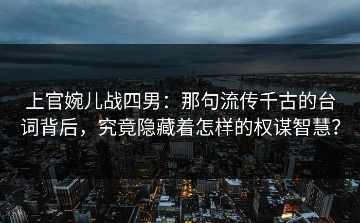 上官婉儿战四男：那句流传千古的台词背后，究竟隐藏着怎样的权谋智慧？