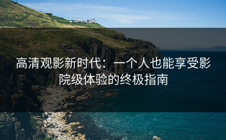 高清观影新时代：一个人也能享受影院级体验的终极指南
