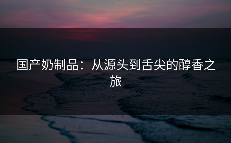 国产奶制品：从源头到舌尖的醇香之旅