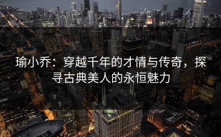 瑜小乔：穿越千年的才情与传奇，探寻古典美人的永恒魅力