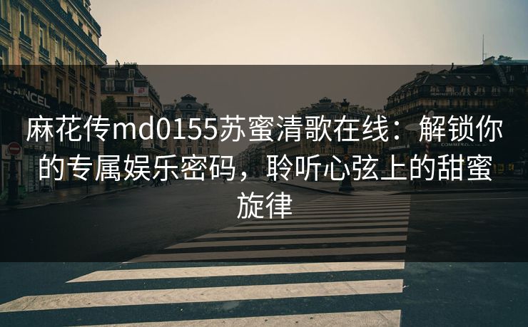麻花传md0155苏蜜清歌在线：解锁你的专属娱乐密码，聆听心弦上的甜蜜旋律