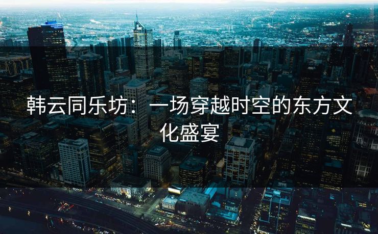 韩云同乐坊：一场穿越时空的东方文化盛宴