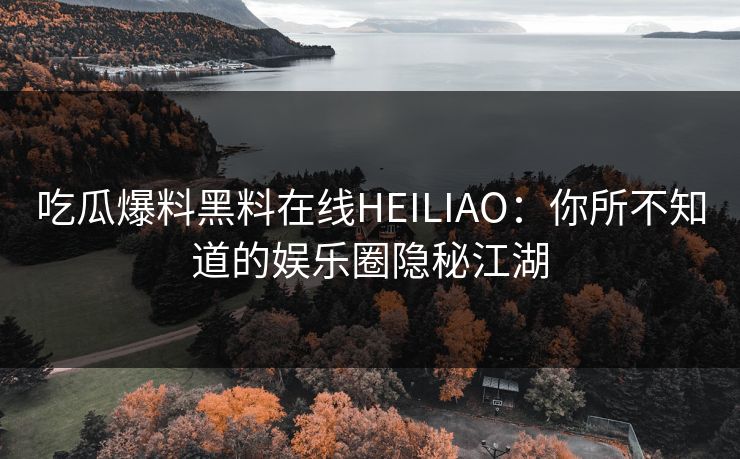 吃瓜爆料黑料在线HEILIAO：你所不知道的娱乐圈隐秘江湖