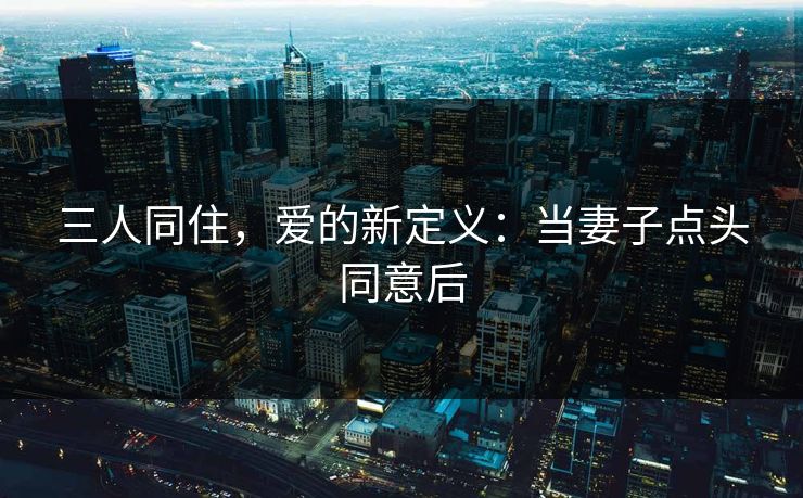 三人同住，爱的新定义：当妻子点头同意后
