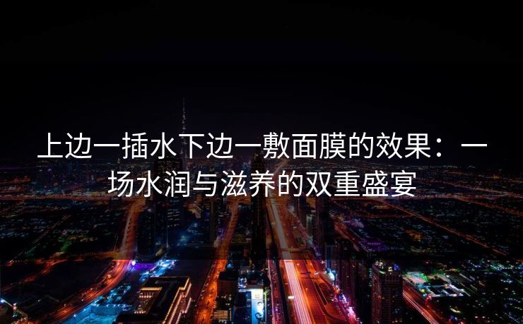 上边一插水下边一敷面膜的效果：一场水润与滋养的双重盛宴