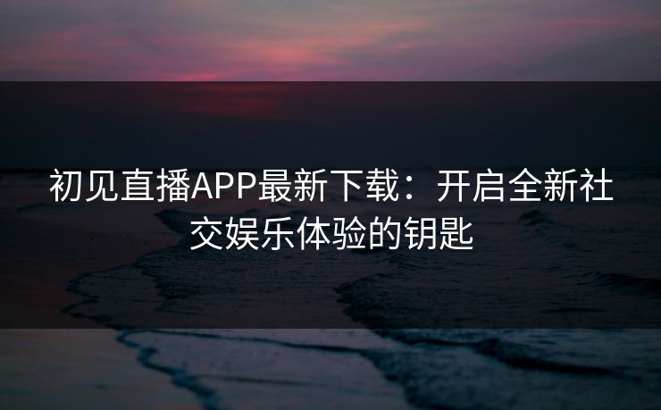 初见直播APP最新下载：开启全新社交娱乐体验的钥匙
