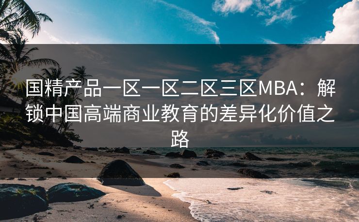 国精产品一区一区二区三区MBA：解锁中国高端商业教育的差异化价值之路