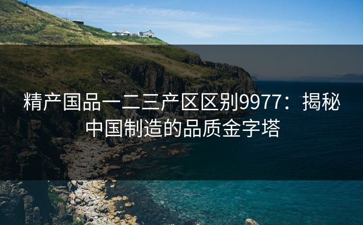 精产国品一二三产区区别9977：揭秘中国制造的品质金字塔