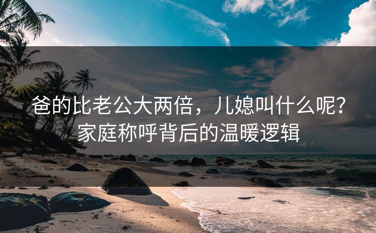 爸的比老公大两倍，儿媳叫什么呢？家庭称呼背后的温暖逻辑