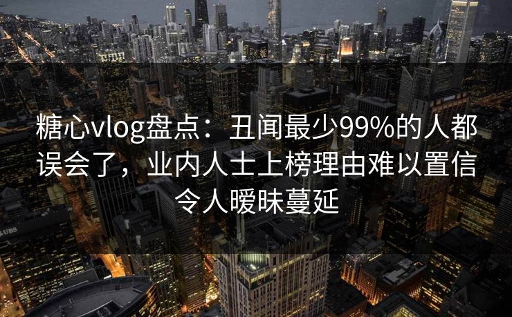糖心vlog盘点：丑闻最少99%的人都误会了，业内人士上榜理由难以置信令人暧昧蔓延