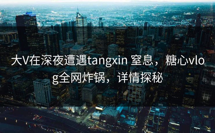 大V在深夜遭遇tangxin 窒息，糖心vlog全网炸锅，详情探秘