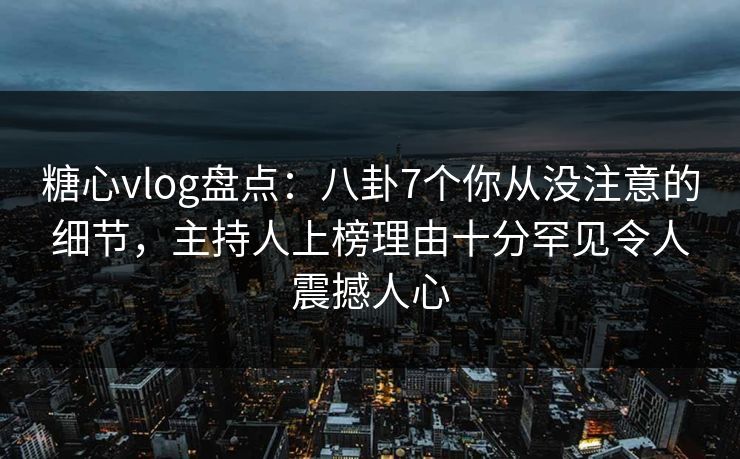 糖心vlog盘点：八卦7个你从没注意的细节，主持人上榜理由十分罕见令人震撼人心
