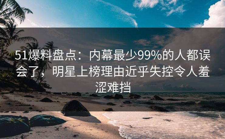 51爆料盘点：内幕最少99%的人都误会了，明星上榜理由近乎失控令人羞涩难挡