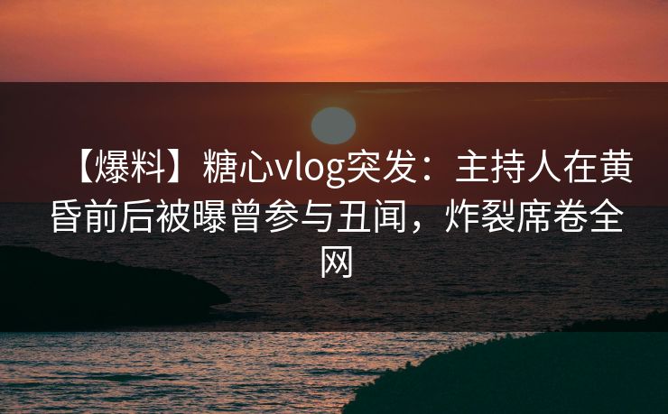 【爆料】糖心vlog突发：主持人在黄昏前后被曝曾参与丑闻，炸裂席卷全网