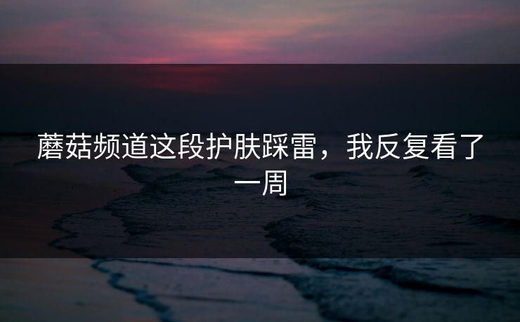 蘑菇频道这段护肤踩雷,我反复看了一周 蘑菇频道这段护肤踩雷,我反复看了一周