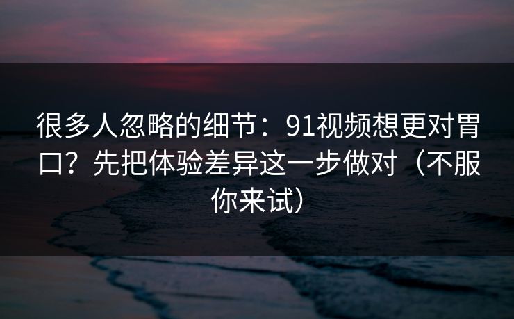 很多人忽略的细节:91视频想更对胃口?先把体验差异这一步做对(不服你来试) 很多人忽略的细节:91视频想更对胃口?先把体验差异这一步做对(不服你来试)